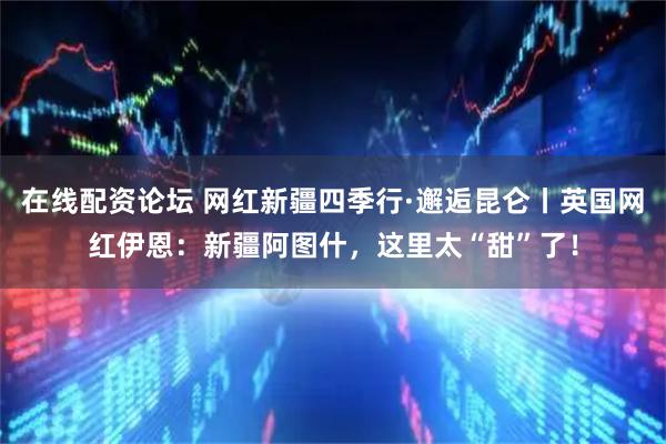 在线配资论坛 网红新疆四季行·邂逅昆仑丨英国网红伊恩：新疆阿图什，这里太“甜”了！