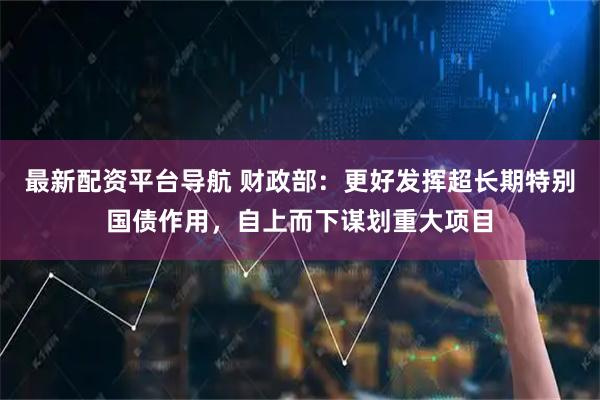最新配资平台导航 财政部：更好发挥超长期特别国债作用，自上而下谋划重大项目
