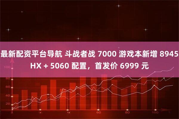 最新配资平台导航 斗战者战 7000 游戏本新增 8945HX + 5060 配置，首发价 6999 元