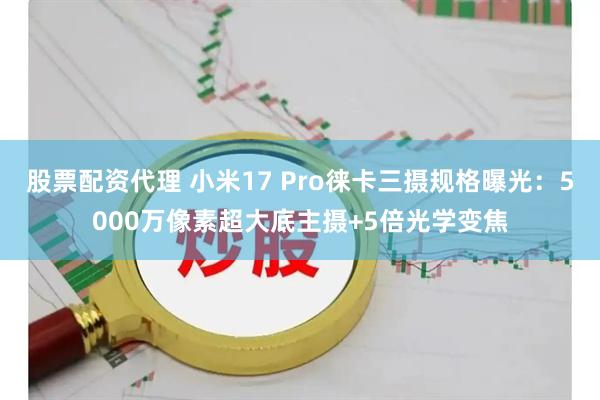 股票配资代理 小米17 Pro徕卡三摄规格曝光：5000万像素超大底主摄+5倍光学变焦
