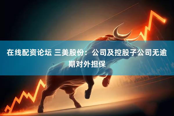 在线配资论坛 三美股份：公司及控股子公司无逾期对外担保