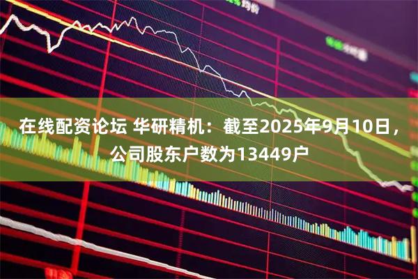 在线配资论坛 华研精机：截至2025年9月10日，公司股东户数为13449户