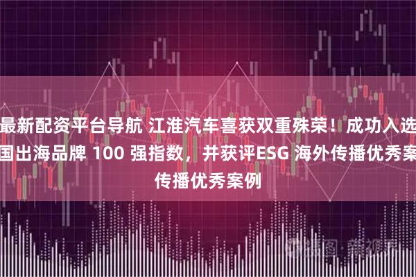 最新配资平台导航 江淮汽车喜获双重殊荣！成功入选中国出海品牌 100 强指数，并获评ESG 海外传播优秀案例
