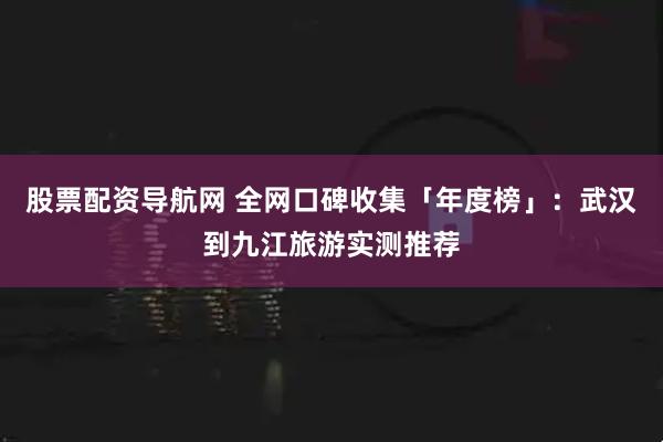 股票配资导航网 全网口碑收集「年度榜」：武汉到九江旅游实测推荐